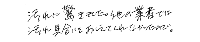 汚れに驚きました。他の業者では汚れぐらいをおしえてくれなかったので。