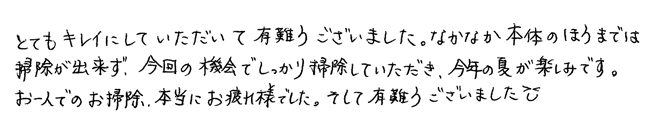 とてもキレイにしていただいてありがとうございました。なかなか本体のほうまでは掃除が出来ず、今回の機会でしっかり掃除していただき、今年の夏が楽しみです。お一人でのお掃除、本当にお疲れ様でした。そして有難うございました