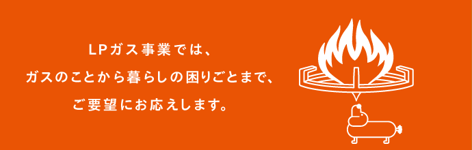 LPガス事業では、ガスのことから暮らしの困りごとまで、ご要望にお応えします。